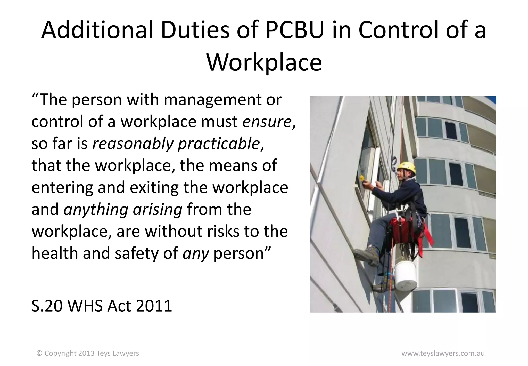 Additional Duties of PCBU in Control of a
Workplace
“The person with management or
control of a workplace must ensure,
so far is reasonably practicable,
that the workplace, the means of
entering and exiting the workplace
and anything arising from the
workplace, are without risks to the
health and safety of any person”
S.20 WHS Act 2011
© Copyright 2013 Teys Lawyers

www.teyslawyers.com.au

 