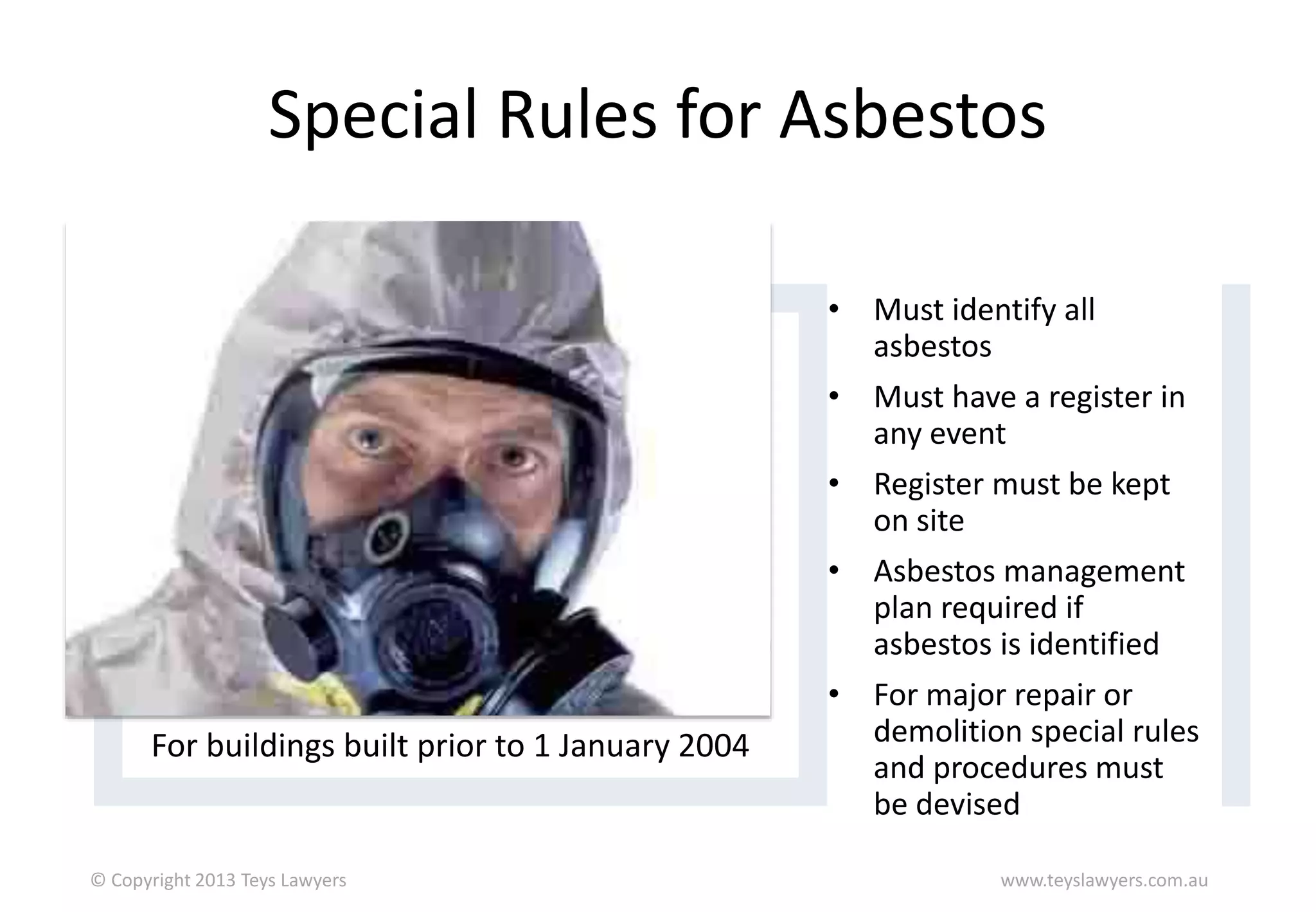 Special Rules for Asbestos

For buildings built prior to 1 January 2004

© Copyright 2013 Teys Lawyers

• Must identify all
asbestos
• Must have a register in
any event
• Register must be kept
on site
• Asbestos management
plan required if
asbestos is identified
• For major repair or
demolition special rules
and procedures must
be devised
www.teyslawyers.com.au

 