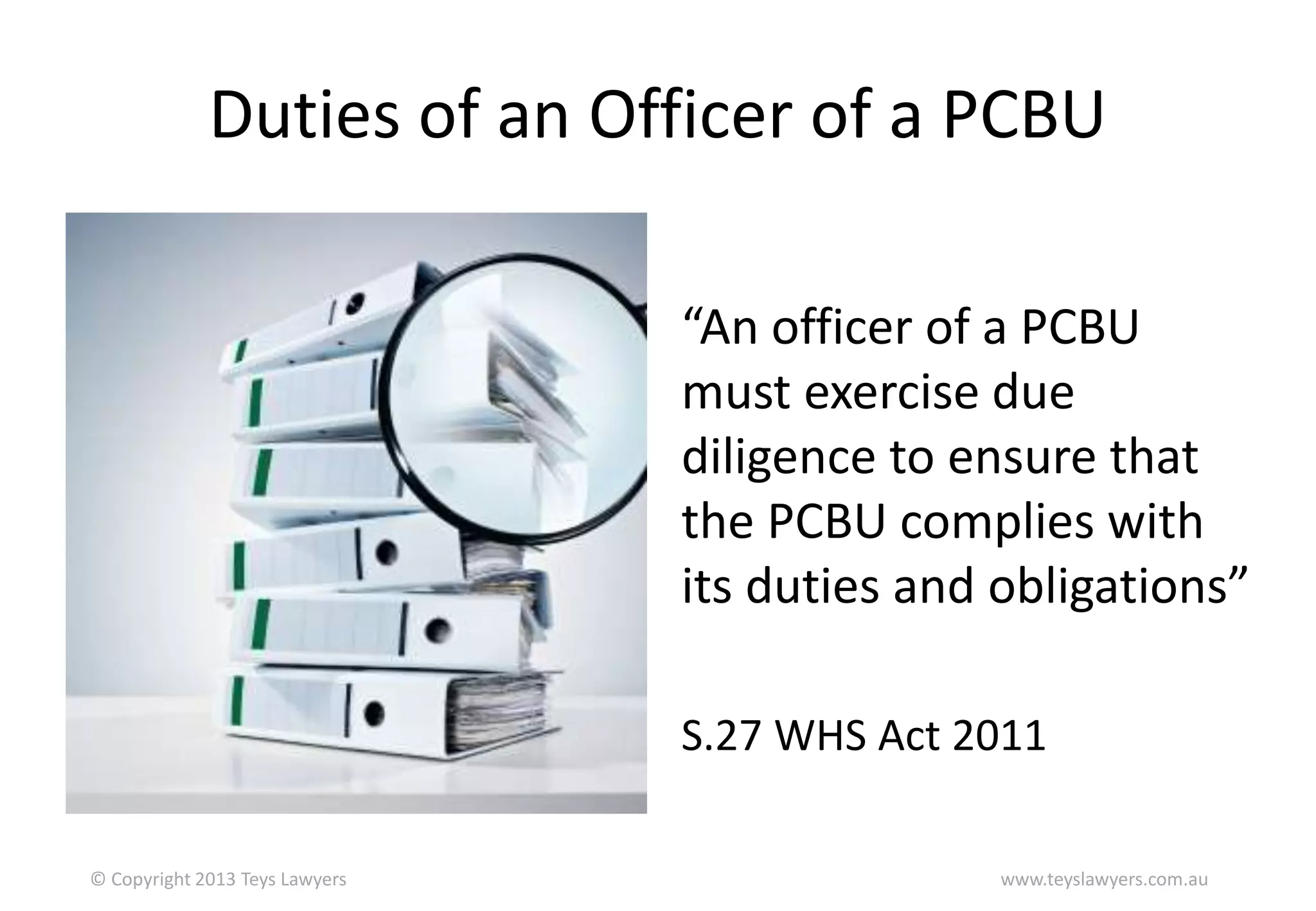 Duties of an Officer of a PCBU
“An officer of a PCBU
must exercise due
diligence to ensure that
the PCBU complies with
its duties and obligations”
S.27 WHS Act 2011
© Copyright 2013 Teys Lawyers

www.teyslawyers.com.au

 