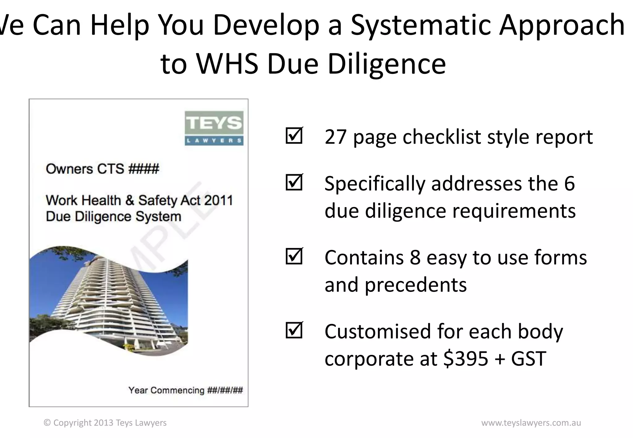 We Can Help You Develop a Systematic Approach
to WHS Due Diligence
 27 page checklist style report
 Specifically addresses the 6
due diligence requirements

 Contains 8 easy to use forms
and precedents
 Customised for each body
corporate at $395 + GST
© Copyright 2013 Teys Lawyers

www.teyslawyers.com.au

 