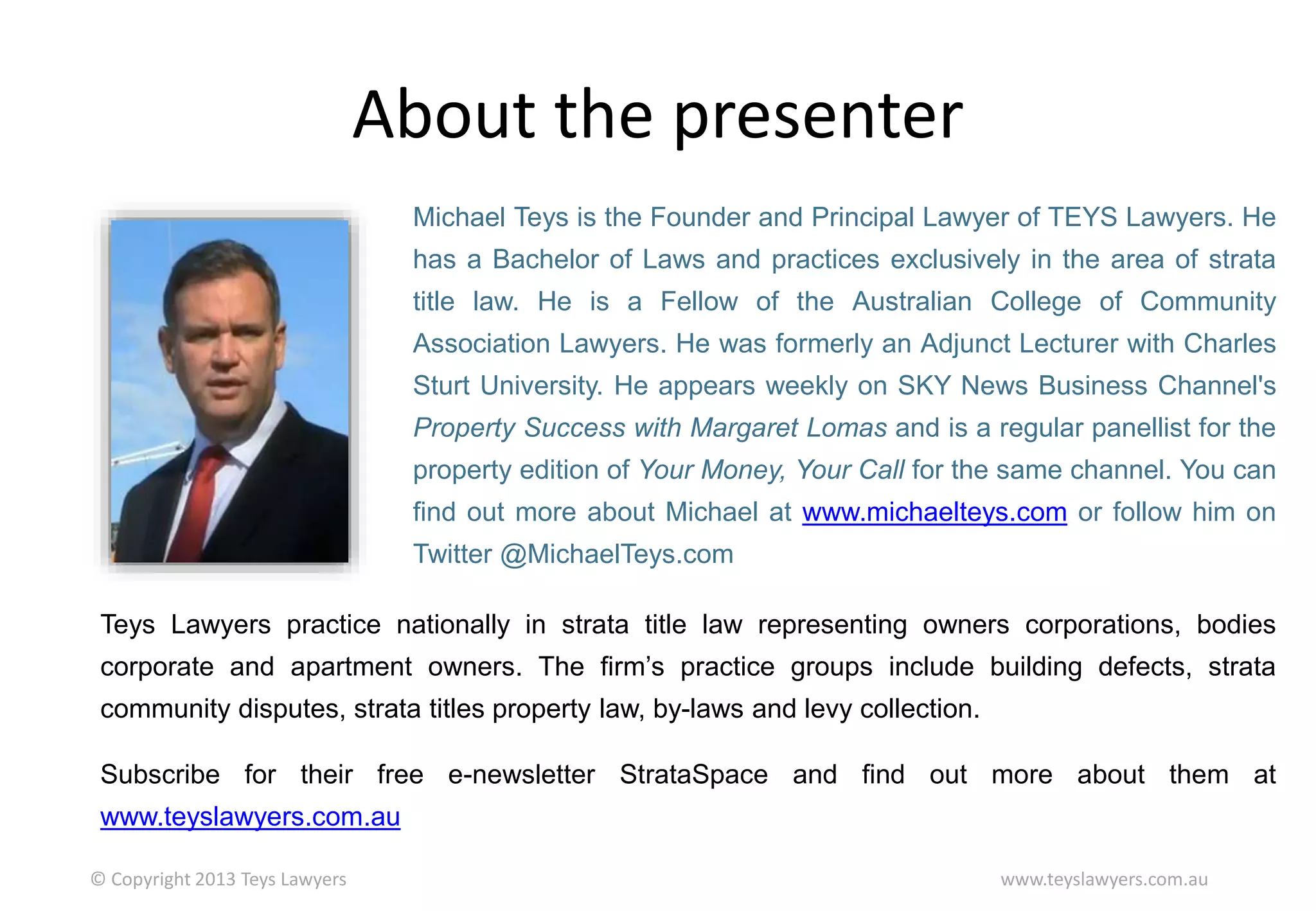 About the presenter
Michael Teys is the Founder and Principal Lawyer of TEYS Lawyers. He

has a Bachelor of Laws and practices exclusively in the area of strata
title law. He is a Fellow of the Australian College of Community
Association Lawyers. He was formerly an Adjunct Lecturer with Charles
Sturt University. He appears weekly on SKY News Business Channel's
Property Success with Margaret Lomas and is a regular panellist for the

property edition of Your Money, Your Call for the same channel. You can
find out more about Michael at www.michaelteys.com or follow him on
Twitter @MichaelTeys.com
Teys Lawyers practice nationally in strata title law representing owners corporations, bodies
corporate and apartment owners. The firm’s practice groups include building defects, strata

community disputes, strata titles property law, by-laws and levy collection.
Subscribe for their free e-newsletter StrataSpace and find out more about them at
www.teyslawyers.com.au
© Copyright 2013 Teys Lawyers

www.teyslawyers.com.au

 