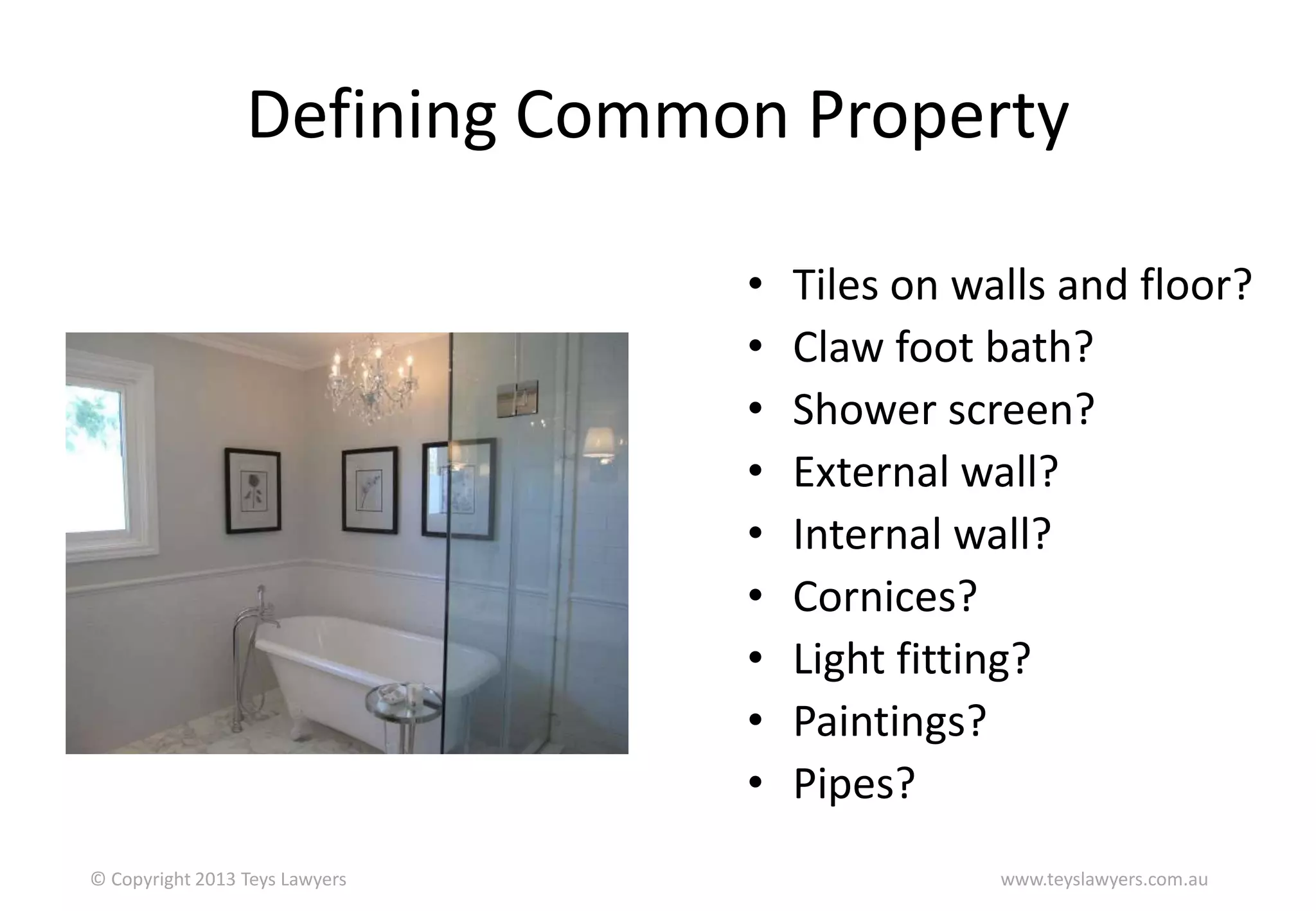 Defining Common Property
•
•
•
•
•
•
•
•
•
© Copyright 2013 Teys Lawyers

Tiles on walls and floor?
Claw foot bath?
Shower screen?
External wall?
Internal wall?
Cornices?
Light fitting?
Paintings?
Pipes?
www.teyslawyers.com.au

 
