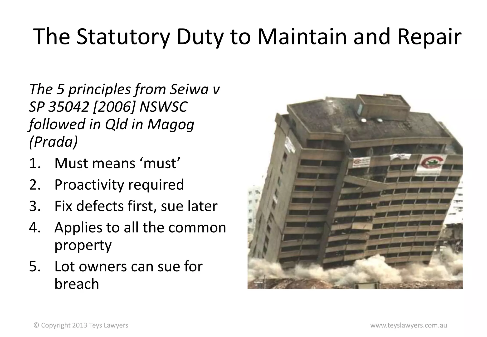 The Statutory Duty to Maintain and Repair
The 5 principles from Seiwa v
SP 35042 [2006] NSWSC
followed in Qld in Magog
(Prada)
1. Must means ‘must’
2. Proactivity required
3. Fix defects first, sue later
4. Applies to all the common
property
5. Lot owners can sue for
breach
© Copyright 2013 Teys Lawyers

www.teyslawyers.com.au

 