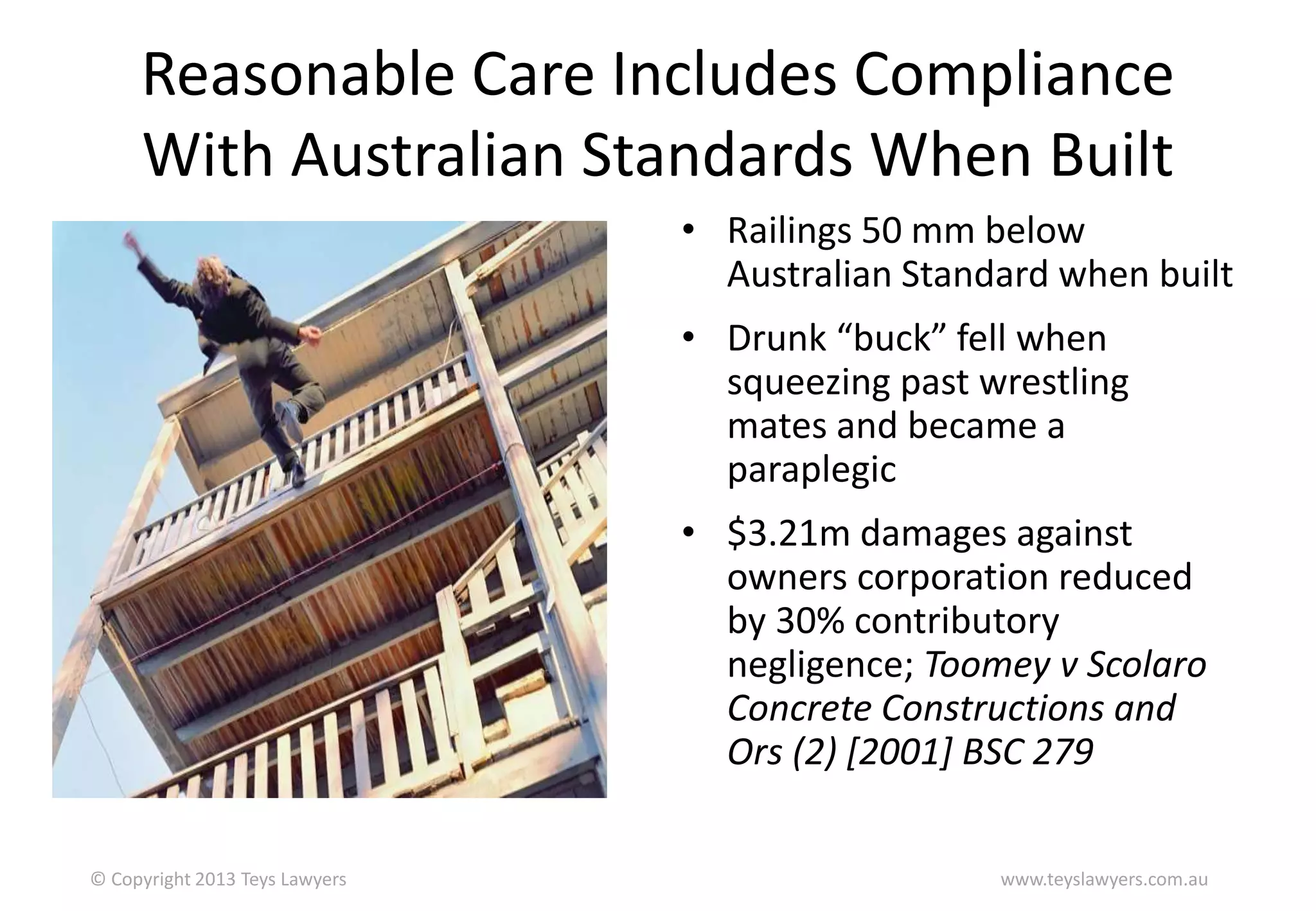 Reasonable Care Includes Compliance
With Australian Standards When Built
• Railings 50 mm below
Australian Standard when built
• Drunk “buck” fell when
squeezing past wrestling
mates and became a
paraplegic

• $3.21m damages against
owners corporation reduced
by 30% contributory
negligence; Toomey v Scolaro
Concrete Constructions and
Ors (2) [2001] BSC 279
© Copyright 2013 Teys Lawyers

www.teyslawyers.com.au

 