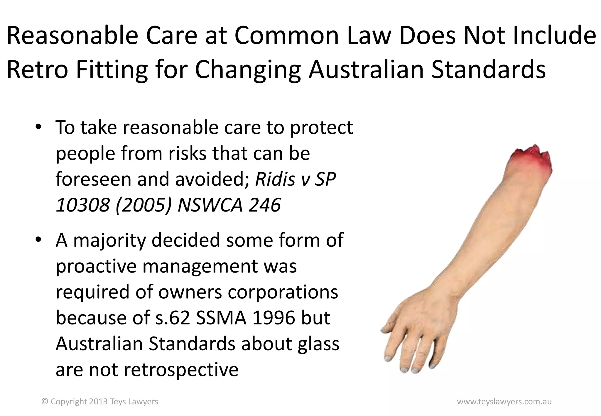 Reasonable Care at Common Law Does Not Include
Retro Fitting for Changing Australian Standards
• To take reasonable care to protect
people from risks that can be
foreseen and avoided; Ridis v SP
10308 (2005) NSWCA 246
• A majority decided some form of
proactive management was
required of owners corporations
because of s.62 SSMA 1996 but
Australian Standards about glass
are not retrospective
© Copyright 2013 Teys Lawyers

www.teyslawyers.com.au

 