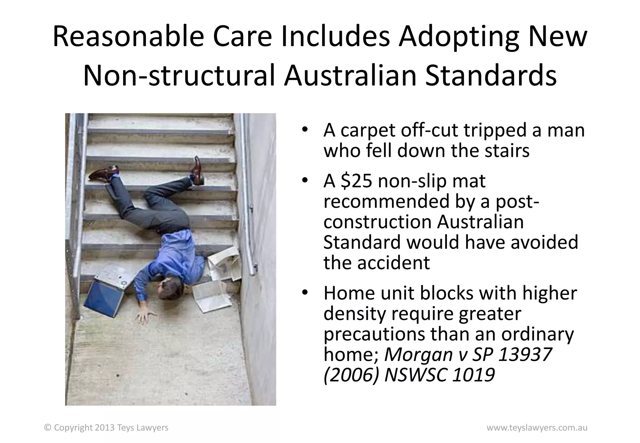 Reasonable Care Includes Adopting New
Non-structural Australian Standards
• A carpet off-cut tripped a man
who fell down the stairs
• A $25 non-slip mat
recommended by a postconstruction Australian
Standard would have avoided
the accident
• Home unit blocks with higher
density require greater
precautions than an ordinary
home; Morgan v SP 13937
(2006) NSWSC 1019
© Copyright 2013 Teys Lawyers

www.teyslawyers.com.au

 