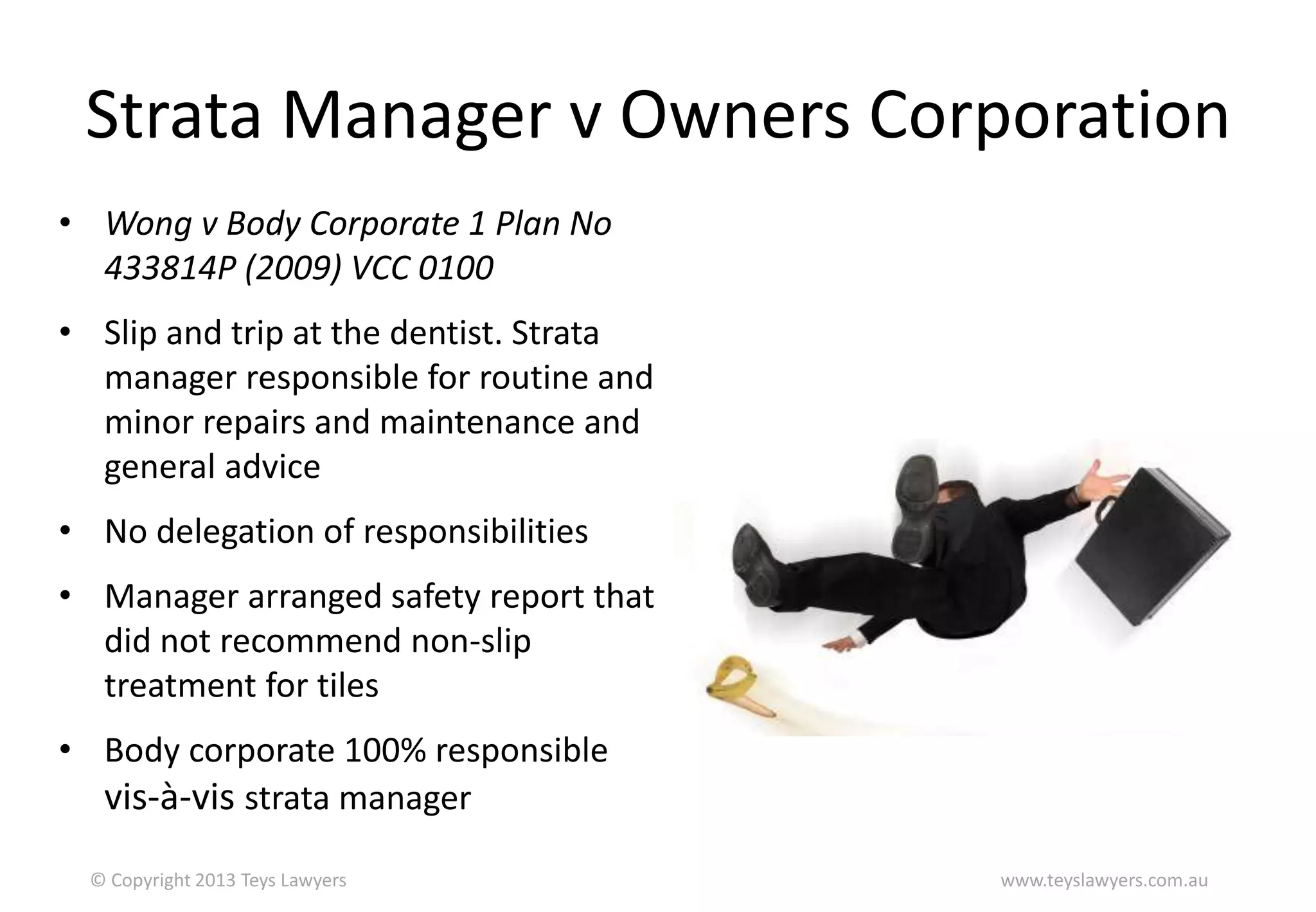 Strata Manager v Owners Corporation
• Wong v Body Corporate 1 Plan No
433814P (2009) VCC 0100

• Slip and trip at the dentist. Strata
manager responsible for routine and
minor repairs and maintenance and
general advice
• No delegation of responsibilities
• Manager arranged safety report that
did not recommend non-slip
treatment for tiles
• Body corporate 100% responsible
vis-à-vis strata manager
© Copyright 2013 Teys Lawyers

www.teyslawyers.com.au

 