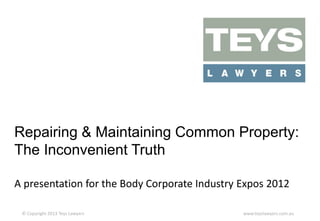 Repairing & Maintaining Common Property:
The Inconvenient Truth
A presentation for the Body Corporate Industry Expos 2012
© Copyright 2013 Teys Lawyers

www.teyslawyers.com.au

 