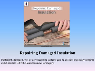 Repairing Damaged Insulation
Inefficient, damaged, wet or corroded pipe systems can be quickly and easily repaired
with Gilsulate 500XR. Contact us now for inquiry.
 