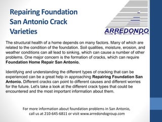 Repairing Foundation
San Antonio Crack
Varieties
The structural health of a home depends on many factors. Many of which are
related to the condition of the foundation. Soil qualities, moisture, erosion, and
weather conditions can all lead to sinking, which can cause a number of other
problems. One major concern is the formation of cracks, which can require
Foundation Home Repair San Antonio.
Identifying and understanding the different types of cracking that can be
experienced can be a great help in approaching Repairing Foundation San
Antonio. Different cracks can point to different causes and different worries
for the future. Let's take a look at the different crack types that could be
encountered and the most important information about them.
For more information about foundation problems in San Antonio,
call us at 210-645-6811 or visit www.arredondogroup.com
 