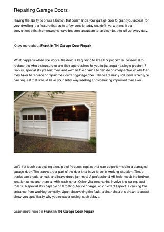 Repairing Garage Doors
Having the ability to press a button that commands your garage door to grant you access for
your dwelling is a feature that quite a few people today couldn't live with no. It's a
convenience that homeowner's have become accustom to and continue to utilize every day.

Know more about Franklin TN Garage Door Repair

What happens when you notice the door is beginning to break or put on? Is it essential to
replace the whole structure or are their approaches for you to just repair a single problem?
Luckily, specialists present men and women the chance to decide on irrespective of whether
they favor to replace or repair their current garage door. There are many solutions which you
can request that should have your entry way seeking and operating improved than ever.

Let's 1st touch base using a couple of frequent repairs that can be performed to a damaged
garage door. The tracks are a part of the door that have to be in working situation. These
tracks can break, or rust, and leave doors jammed. A professional will help repair the broken
location or replace them all with each other. Other vital mechanics involve the springs and
rollers. A specialist is capable of targeting, for no charge, which exact aspect is causing the
entrance from working correctly. Upon discovering the fault, a clear picture is drawn to assist
show you specifically why you're experiencing such delays.

Learn more here on Franklin TN Garage Door Repair

 