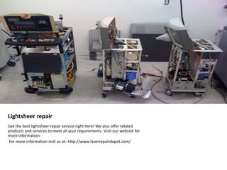 Lightsheer repair 
Get the best lightsheer repair service right here! We also offer related 
products and services to meet all your requirements. Visit our website for 
more information. 
For more information visit us at:-http://www.laserrepairdepot.com/ 
 