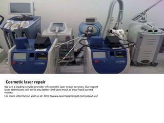 Cosmetic laser repair 
We are a leading service provider of cosmetic laser repair services. Our expert 
laser technicians will serve you better and save much of your hard earned 
money. 
For more information visit us at:-http://www.laserrepairdepot.com/about-us/ 
 