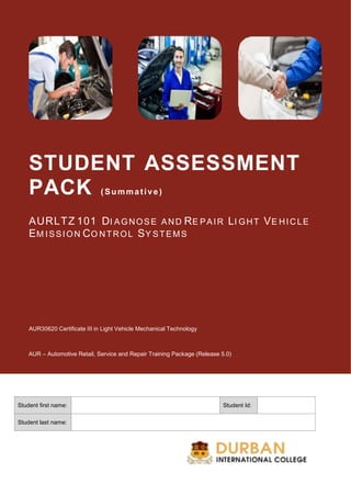 STUDENT ASSESSMENT
PACK ( Summative)
AURLTZ 101 DI AGNOSE AND RE PAIR LI GHT VE HICLE
EM ISSION CO NTROL SY STEMS
AUR30620 Certificate III in Light Vehicle Mechanical Technology
AUR – Automotive Retail, Service and Repair Training Package (Release 5.0)
Student first name: Student Id:
Student last name:
 