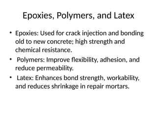 Epoxies, Polymers, and Latex
• Epoxies: Used for crack injection and bonding
old to new concrete; high strength and
chemical resistance.
• Polymers: Improve flexibility, adhesion, and
reduce permeability.
• Latex: Enhances bond strength, workability,
and reduces shrinkage in repair mortars.
 