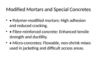 Modified Mortars and Special Concretes
• • Polymer-modified mortars: High adhesion
and reduced cracking.
• • Fibre-reinforced concrete: Enhanced tensile
strength and ductility.
• • Micro-concretes: Flowable, non-shrink mixes
used in jacketing and difficult access areas.
 