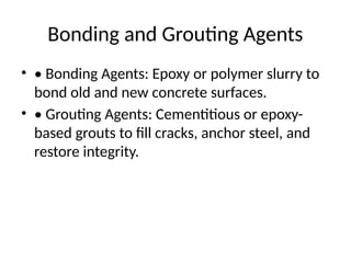 Bonding and Grouting Agents
• • Bonding Agents: Epoxy or polymer slurry to
bond old and new concrete surfaces.
• • Grouting Agents: Cementitious or epoxy-
based grouts to fill cracks, anchor steel, and
restore integrity.
 