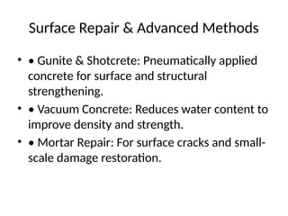 Surface Repair & Advanced Methods
• • Gunite & Shotcrete: Pneumatically applied
concrete for surface and structural
strengthening.
• • Vacuum Concrete: Reduces water content to
improve density and strength.
• • Mortar Repair: For surface cracks and small-
scale damage restoration.
 