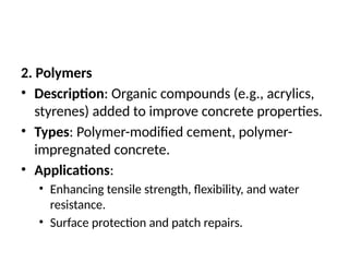 2. Polymers
• Description: Organic compounds (e.g., acrylics,
styrenes) added to improve concrete properties.
• Types: Polymer-modified cement, polymer-
impregnated concrete.
• Applications:
• Enhancing tensile strength, flexibility, and water
resistance.
• Surface protection and patch repairs.
 