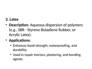 3. Latex
• Description: Aqueous dispersion of polymers
(e.g., SBR - Styrene Butadiene Rubber, or
Acrylic Latex).
• Applications:
• Enhances bond strength, waterproofing, and
durability.
• Used in repair mortars, plastering, and bonding
agents.
 