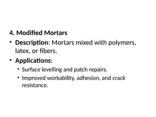 4. Modified Mortars
• Description: Mortars mixed with polymers,
latex, or fibers.
• Applications:
• Surface levelling and patch repairs.
• Improved workability, adhesion, and crack
resistance.
 
