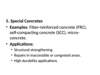 5. Special Concretes
• Examples: Fiber-reinforced concrete (FRC),
self-compacting concrete (SCC), micro-
concrete.
• Applications:
• Structural strengthening.
• Repairs in inaccessible or congested areas.
• High durability applications.
 
