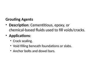 Grouting Agents
• Description: Cementitious, epoxy, or
chemical-based fluids used to fill voids/cracks.
• Applications:
• Crack sealing.
• Void filling beneath foundations or slabs.
• Anchor bolts and dowel bars.
 