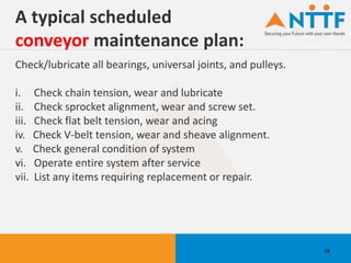A typical scheduled
conveyor maintenance plan:
Check/lubricate all bearings, universal joints, and pulleys.
i. Check chain tension, wear and lubricate
ii. Check sprocket alignment, wear and screw set.
iii. Check flat belt tension, wear and acing
iv. Check V-belt tension, wear and sheave alignment.
v. Check general condition of system
vi. Operate entire system after service
vii. List any items requiring replacement or repair.
18
 