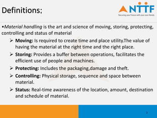 Definitions:
•Material handling is the art and science of moving, storing, protecting,
controlling and status of material
 Moving: Is required to create time and place utility.The value of
having the material at the right time and the right place.
 Storing: Provides a buffer between operations, facilitates the
efficient use of people and machines.
 Protecting: Includes the packaging,damage and theft.
 Controlling: Physical storage, sequence and space between
material.
 Status: Real-time awareness of the location, amount, destination
and schedule of material.
2
 