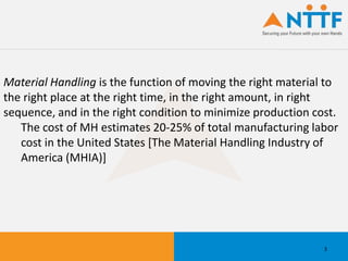Material Handling is the function of moving the right material to
the right place at the right time, in the right amount, in right
sequence, and in the right condition to minimize production cost.
The cost of MH estimates 20-25% of total manufacturing labor
cost in the United States [The Material Handling Industry of
America (MHIA)]
3
 