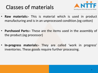 Classes of materials
• Raw materials:- This is material which is used in product
manufacturing and is in an unprocessed condition.(eg cotton)
• Purchased Parts:- These are the items used in the assembly of
the product.(eg processor)
• In-progress materials:- They are called ‘work in progress’
inventories. These goods require further processing.
4
 
