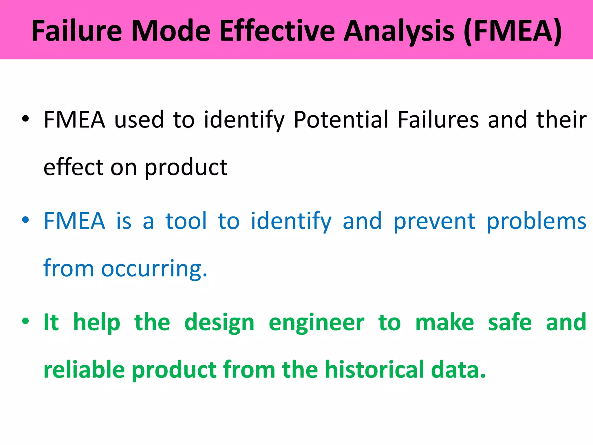 • FMEA used to identify Potential Failures and their
effect on product
• FMEA is a tool to identify and prevent problems
from occurring.
• It help the design engineer to make safe and
reliable product from the historical data.
Failure Mode Effective Analysis (FMEA)
 