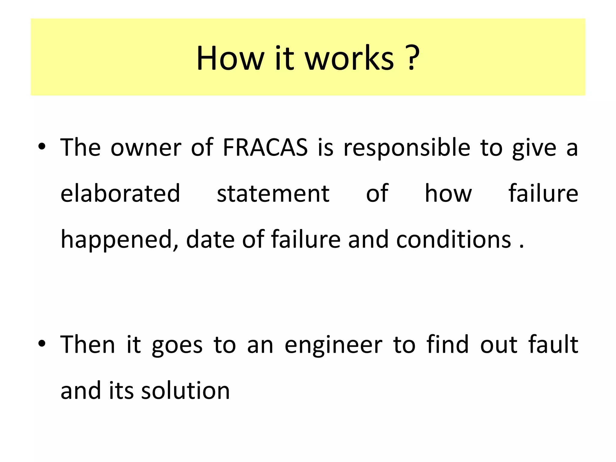 How it works ?
• The owner of FRACAS is responsible to give a
elaborated statement of how failure
happened, date of failure and conditions .
• Then it goes to an engineer to find out fault
and its solution
 