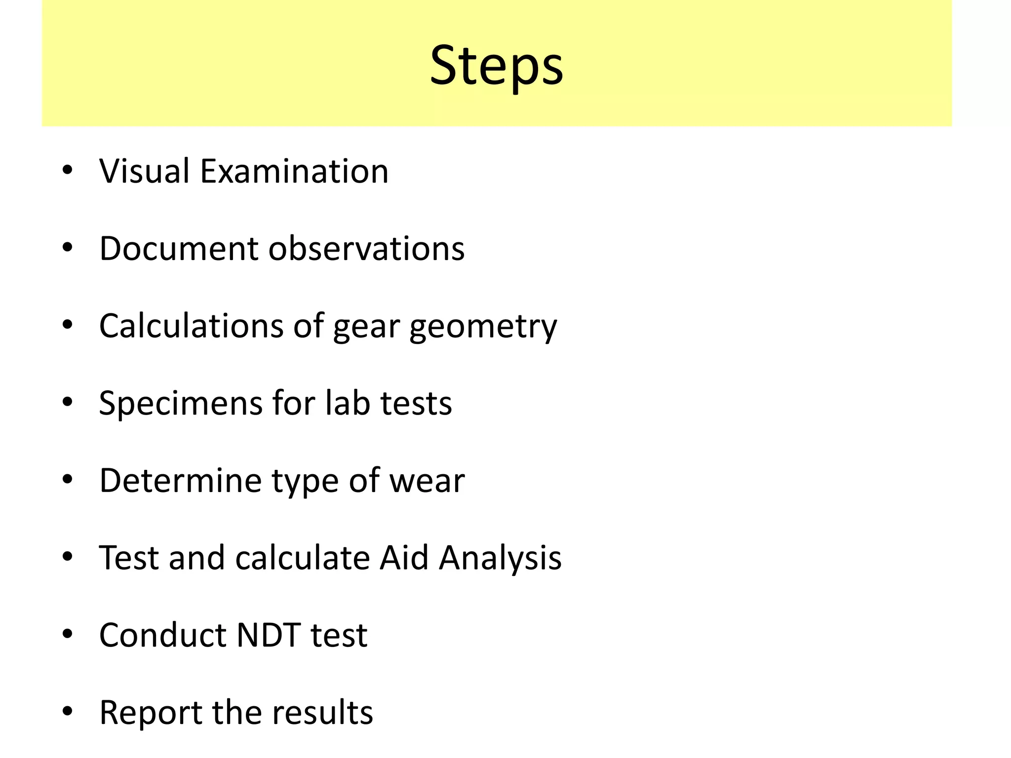 Steps
• Visual Examination
• Document observations
• Calculations of gear geometry
• Specimens for lab tests
• Determine type of wear
• Test and calculate Aid Analysis
• Conduct NDT test
• Report the results
 