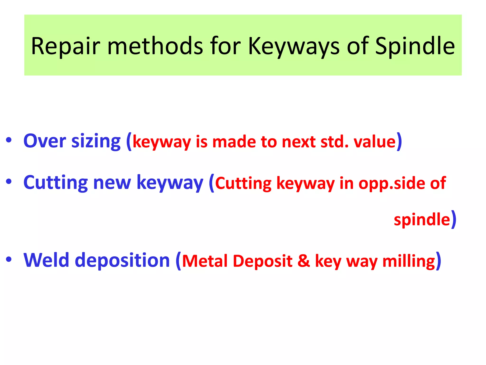 Repair methods for Keyways of Spindle
• Over sizing (keyway is made to next std. value)
• Cutting new keyway (Cutting keyway in opp.side of
spindle)
• Weld deposition (Metal Deposit & key way milling)
 