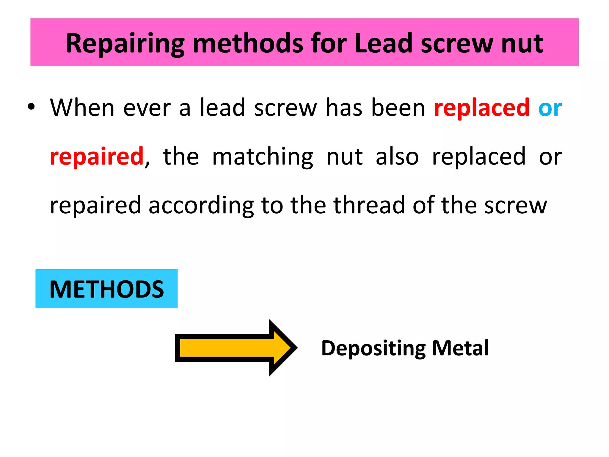 Repairing methods for Lead screw nut
• When ever a lead screw has been replaced or
repaired, the matching nut also replaced or
repaired according to the thread of the screw
METHODS
Depositing Metal
 