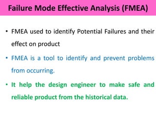 • FMEA used to identify Potential Failures and their
effect on product
• FMEA is a tool to identify and prevent problems
from occurring.
• It help the design engineer to make safe and
reliable product from the historical data.
Failure Mode Effective Analysis (FMEA)
 