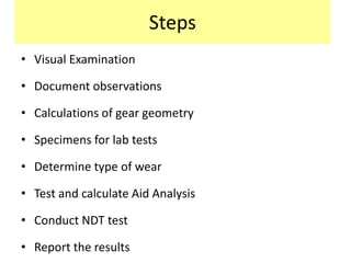 Steps
• Visual Examination
• Document observations
• Calculations of gear geometry
• Specimens for lab tests
• Determine type of wear
• Test and calculate Aid Analysis
• Conduct NDT test
• Report the results
 