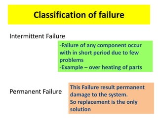 Classification of failure
Intermittent Failure
Permanent Failure
-Failure of any component occur
with in short period due to few
problems
-Example – over heating of parts
This Failure result permanent
damage to the system.
So replacement is the only
solution
 