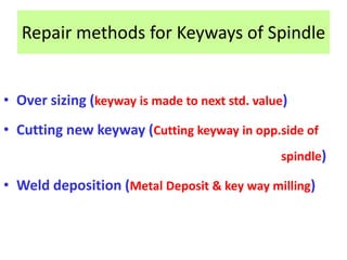 Repair methods for Keyways of Spindle
• Over sizing (keyway is made to next std. value)
• Cutting new keyway (Cutting keyway in opp.side of
spindle)
• Weld deposition (Metal Deposit & key way milling)
 