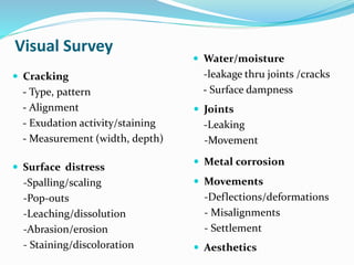Visual Survey
 Cracking
- Type, pattern
- Alignment
- Exudation activity/staining
- Measurement (width, depth)
 Water/moisture
-leakage thru joints /cracks
- Surface dampness
 Surface distress
-Spalling/scaling
-Pop-outs
-Leaching/dissolution
-Abrasion/erosion
- Staining/discoloration
 Metal corrosion
 Movements
-Deflections/deformations
- Misalignments
- Settlement
 Joints
-Leaking
-Movement
 Aesthetics
 