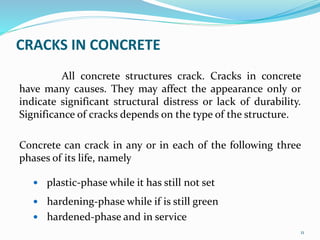 CRACKS IN CONCRETE
All concrete structures crack. Cracks in concrete
have many causes. They may affect the appearance only or
indicate significant structural distress or lack of durability.
Significance of cracks depends on the type of the structure.
Concrete can crack in any or in each of the following three
phases of its life, namely
 plastic-phase while it has still not set
 hardening-phase while if is still green
 hardened-phase and in service
11
 