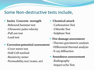 Some Non-destructive tests include,
 Insitu Concrete strength
-Rebound hammer test
-Ultrasonic pulse velocity
-Pull out test
-Load test
 Fire damage assessment
-Thermo-gravimetric analysis
-Differential thermal analysis
-X-ray diffraction
 Corrosion potential assessment
-Cover meter test
-Half Cell method
-Resistivity meter
-Permeability test (water, air)
 Chemical attack
-Carbonation Test
-Chloride Test
-Sulphate Test
 Soundness assessement
-Radiography
-Impact echo Test
 