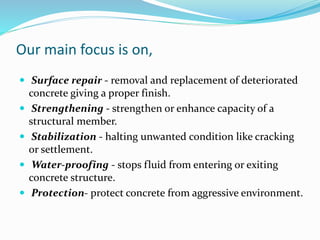 Our main focus is on,
 Surface repair - removal and replacement of deteriorated
concrete giving a proper finish.
 Strengthening - strengthen or enhance capacity of a
structural member.
 Stabilization - halting unwanted condition like cracking
or settlement.
 Water-proofing - stops fluid from entering or exiting
concrete structure.
 Protection- protect concrete from aggressive environment.
 