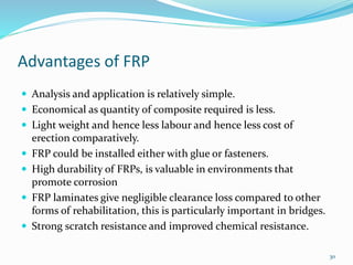 Advantages of FRP
 Analysis and application is relatively simple.
 Economical as quantity of composite required is less.
 Light weight and hence less labour and hence less cost of
erection comparatively.
 FRP could be installed either with glue or fasteners.
 High durability of FRPs, is valuable in environments that
promote corrosion
 FRP laminates give negligible clearance loss compared to other
forms of rehabilitation, this is particularly important in bridges.
 Strong scratch resistance and improved chemical resistance.
30
 