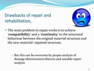 Drawbacks of repair and
rehabilitation,
 The main problem in repair works is to achieve
‘compatibility’ and a ‘continuity’ in the structural
behaviour between the original material structure and
the new material/ repaired structure.
 But this can be overcome by proper analysis of
damage/deterioration/distress and suitable repair
analysis
31
 