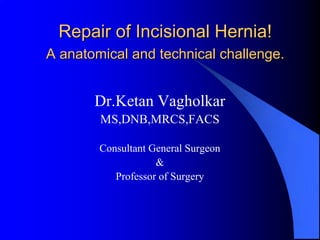 Repair of Incisional Hernia!
A anatomical and technical challenge.


       Dr.Ketan Vagholkar
        MS,DNB,MRCS,FACS

        Consultant General Surgeon
                    &
           Professor of Surgery
 