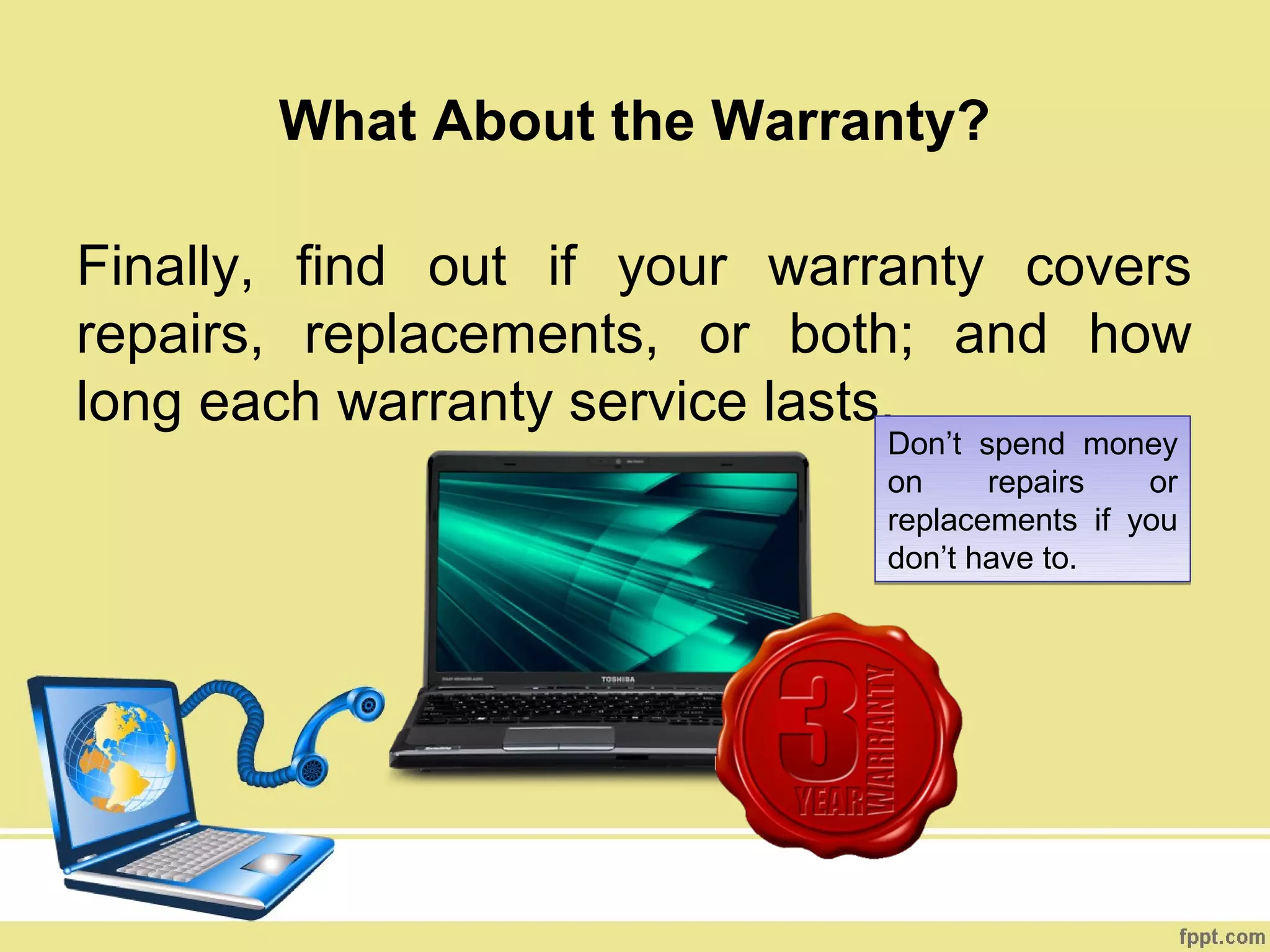 What About the Warranty?

Finally, find out if your warranty covers
repairs, replacements, or both; and how
long each warranty service lasts.
                             Don’t spend money
                             on     repairs   or
                             replacements if you
                             don’t have to.
 