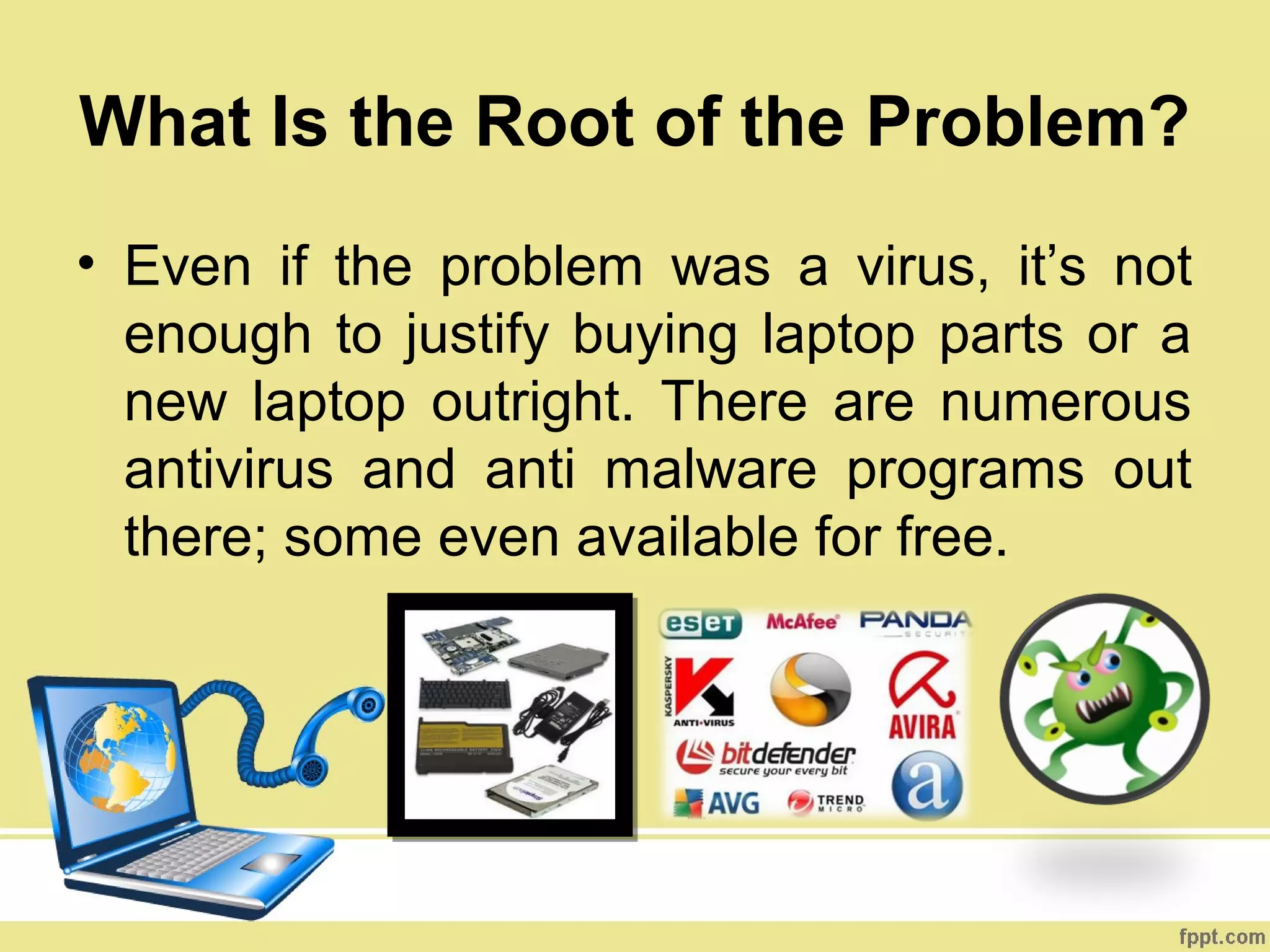 What Is the Root of the Problem?
• Even if the problem was a virus, it’s not
  enough to justify buying laptop parts or a
  new laptop outright. There are numerous
  antivirus and anti malware programs out
  there; some even available for free.
 