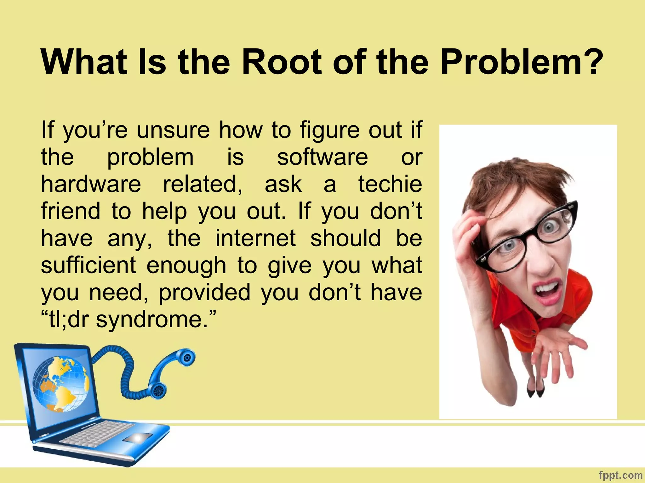 What Is the Root of the Problem?
If you’re unsure how to figure out if
the problem is software or
hardware related, ask a techie
friend to help you out. If you don’t
have any, the internet should be
sufficient enough to give you what
you need, provided you don’t have
“tl;dr syndrome.”
 